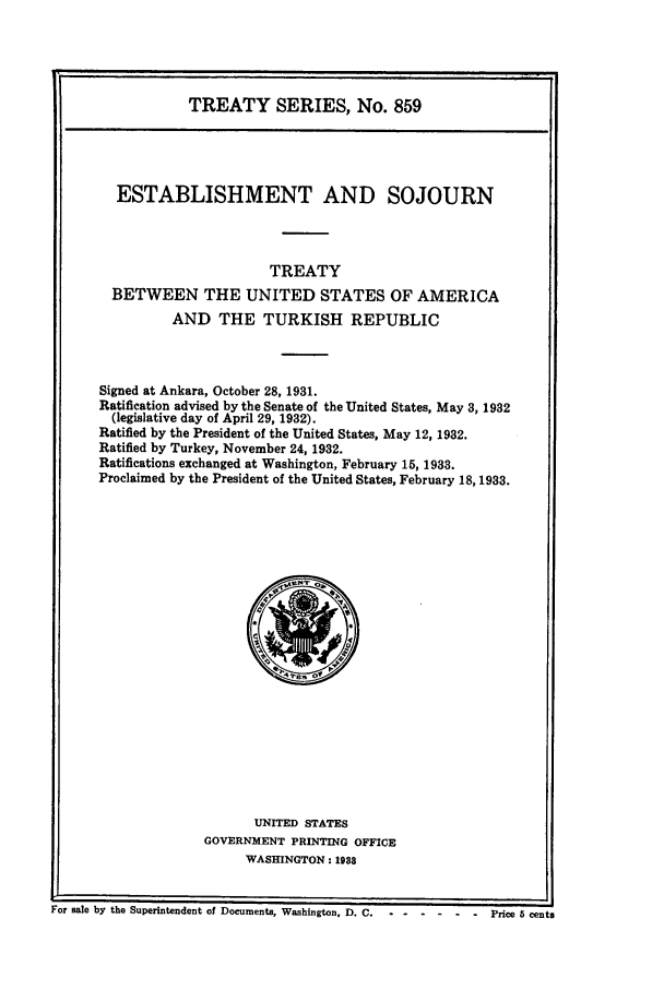 handle is hein.ustreaties/ts00859 and id is 1 raw text is: TREATY SERIES, No. 859
ESTABLISHMENT AND SOJOURN
TREATY
BETWEEN THE UNITED STATES OF AMERICA
AND THE TURKISH REPUBLIC
Signed at Ankara, October 28, 1931.
Ratification advised by the Senate of the United States, May 3, 1932
(legislative day of April 29, 1932).
Ratified by the President of the United States, May 12, 1932.
Ratified by Turkey, November 24, 1932.
Ratifications exchanged at Washington, February 15, 1933.
Proclaimed by the President of the United States, February 18,1933.

UNITED STATES
GOVERNMENT PRINTING OFFICE
WASHINGTON: 1938

For sale by the Superintendent of Documents, Washington, D. C.      ..    ...          Price 5 cents


