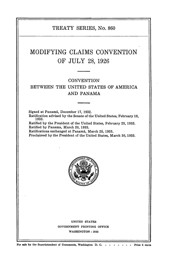 handle is hein.ustreaties/ts00860 and id is 1 raw text is: TREATY SERIES, No. 860

MODIFYING CLAIMS CONVENTION
OF JULY 28, 1926
CONVENTION
BETWEEN THE UNITED STATES OF AMERICA
AND PANAMA
Signed at Panama, December 17, 1932.
Ratification advised by the Senate of the United States, February 18,
1933.
Ratified by the President of the United States, February 23, 1933.
Ratified by Panama, March 20, 1933.
Ratifications exchanged at Panami, March 25, 1933.
Proclaimed by the President of the United States, March 30, 1933.

UNITED STATES
GOVERNMENT PRINTING OFFICE
WASHINGTON: 1933

For sale by the Superintendent of Documents, Washington D. C.                         Price 6 cents


