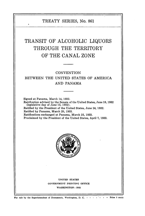 handle is hein.ustreaties/ts00861 and id is 1 raw text is: TREATY SERIES, No. 861

TRANSIT OF ALCOHOLIC LIQUORS
THROUGH THE TERRITORY
OF THE CANAL ZONE
CONVENTION
BETWEEN THE UNITED STATES OF AMERICA
AND PANAMA
Signed at Panama, March 14, 1932.
Ratification advised by the Senate of the United States, June 18, 1932
(legislative day of June 15, 1932).
Ratified by the President of the United States, June 24, 1932.
Ratified by Panama, March 20, 1933.
Ratifications exchanged at Panama, March 25, 1933.
Proclaimed by the President of the United States, April 7, 1933.

UNITED STATES
GOVERNMENT PRINTING OFFICE
WASHINGTON: 1933

Io
For sale by the Superintendent of Documents, Washington, D. C.----------Price 5 cents



