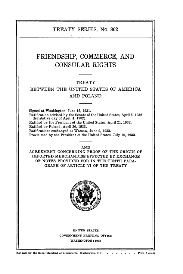 handle is hein.ustreaties/ts00862 and id is 1 raw text is: TREATY SERIES, No. 862

FRIENDSHIP, COMMERCE, AND
CONSULAR RIGHTS
TREATY
BETWEEN THE UNITED STATES OF AMERICA
AND POLAND
Signed at Washington, June 15, 1931.
Ratification advised by the Senate of the United States, April 5, 1932
(legislative day of April 4, 1932).
Ratified by the President of the United States, April 21, 1932.
Ratified by Poland, April 20, 1933.
Ratifications exchanged at Warsaw, June 9, 1933.
Proclaimed by the President of the United States, July 10, 1933.
AND
AGREEMENT CONCERNING PROOF OF THE ORIGIN OF
IMPORTED MERCHANDISE EFFECTED BY EXCHANGE
OF NOTES PROVIDED FOR IN THE TENTH PARA-
GRAPH OF ARTICLE VI OF THE TREATY

UNITED STATES
GOVERNMENT PRINTING OFFICE
WASHINGTON: 1933

For sale by the Superintendent of Documents, Washington, D.C .-- -------           Price 5 cents


