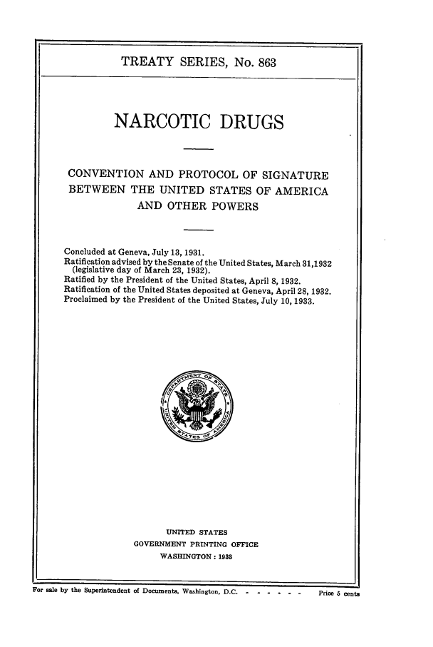 handle is hein.ustreaties/ts00863 and id is 1 raw text is: TREATY SERIES, No. 863
NARCOTIC DRUGS
CONVENTION AND PROTOCOL OF SIGNATURE
BETWEEN THE UNITED STATES OF AMERICA
AND OTHER POWERS
Concluded at Geneva, July 13, 1931.
Ratification advised by the Senate of the United States, March 31,1932
(legislative day of March 23, 1932).
Ratified by the President of the United States, April 8, 1932.
Ratification of the United States deposited at Geneva, April 28, 1932.
Proclaimed by the President of the United States, July 10, 1933.

UNITED STATES
GOVERNMENT PRINTING OFFICE
WASHINGTON: 1933

For sale by the Superintendent of Documents, Washington, D.C .......

Price 6 cents


