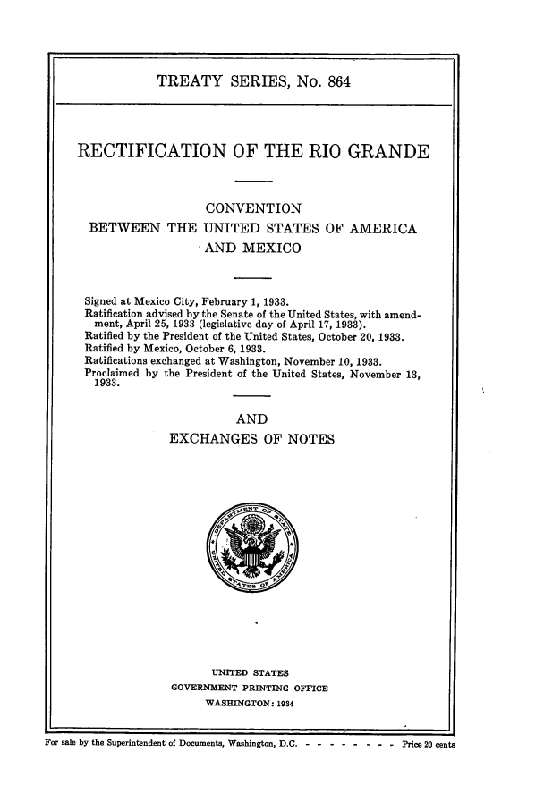 handle is hein.ustreaties/ts00864 and id is 1 raw text is: TREATY SERIES, No. 864

RECTIFICATION OF THE RIO GRANDE
CONVENTION
BETWEEN THE UNITED STATES OF AMERICA
. AND MEXICO
Signed at Mexico City, February 1, 1933.
Ratification advised by the Senate of the United States, with amend-
ment, April 25, 1933 (legislative day of April 17, 1933).
Ratified by the President of the United States, October 20, 1933.
Ratified by Mexico, October 6, 1933.
Ratifications exchanged at Washington, November 10, 1933.
Proclaimed by the President of the United States, November 13,
1933.
AND
EXCHANGES OF NOTES

UNITED STATES
GOVERNMENT PRINTING OFFICE
WASHINGTON: 1934

For sale by the Superintendent of Documents, Washington, D.C. - -- -------         Price 20 cents


