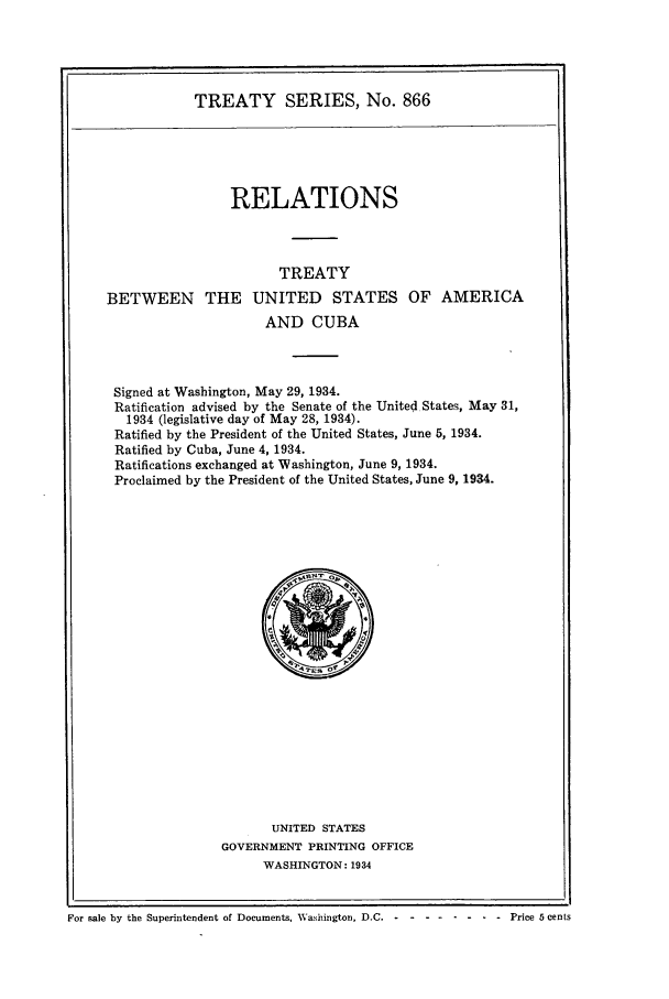 handle is hein.ustreaties/ts00866 and id is 1 raw text is: TREATY SERIES, No. 866

RELATIONS
TREATY
BETWEEN THE UNITED STATES OF AMERICA
AND CUBA
Signed at Washington, May 29, 1934.
Ratification advised by the Senate of the United States, May 31,
1934 (legislative day of May 28, 1934).
Ratified by the President of the United States, June 5, 1934.
Ratified by Cuba, June 4, 1934.
Ratifications exchanged at Washington, June 9, 1934.
Proclaimed by the President of the United States, June 9, 1934.

UNITED STATES
GOVERNMENT PRINTING OFFICE
WASHINGTON: 1934

For sale by the Superintendent of Documents, Washington. D.C. . - ----Price 5 cents

For sale by the Superintendent of Documents, Washington, D.C. - -

-. - .- - .- .  Price  5 cents


