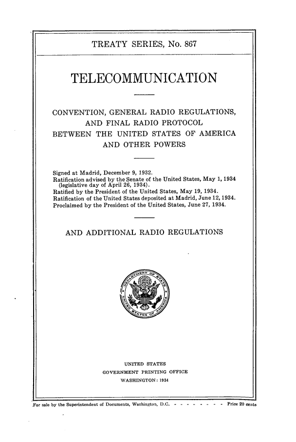 handle is hein.ustreaties/ts00867 and id is 1 raw text is: TREATY SERIES, No. 867
TELECOMMUNICATION
CONVENTION, GENERAL RADIO REGULATIONS,
AND FINAL RADIO PROTOCOL
BETWEEN THE UNITED STATES OF AMERICA
AND OTHER POWERS
Signed at Madrid, December 9, 1932.
Ratification advised by the Senate of the United States, May 1, 1934
(legislative day of April 26, 1934).
Ratified by the President of the United States, May 19, 1934.
Ratification of the United States deposited at Madrid, June 12, 1934.
Proclaimed by the President of the United States, June 27, 1934.
AND ADDITIONAL RADIO REGULATIONS

UNITED STATES
GOVERNMENT PRINTING OFFICE
WASHINGTON : 1934

For sale by the Superintendent of Documents, Wachington, D.C. - - - ----Price2Ocents

For sale by the Superintendent of Documents, Washington, D.C.--

Price 20 cents


