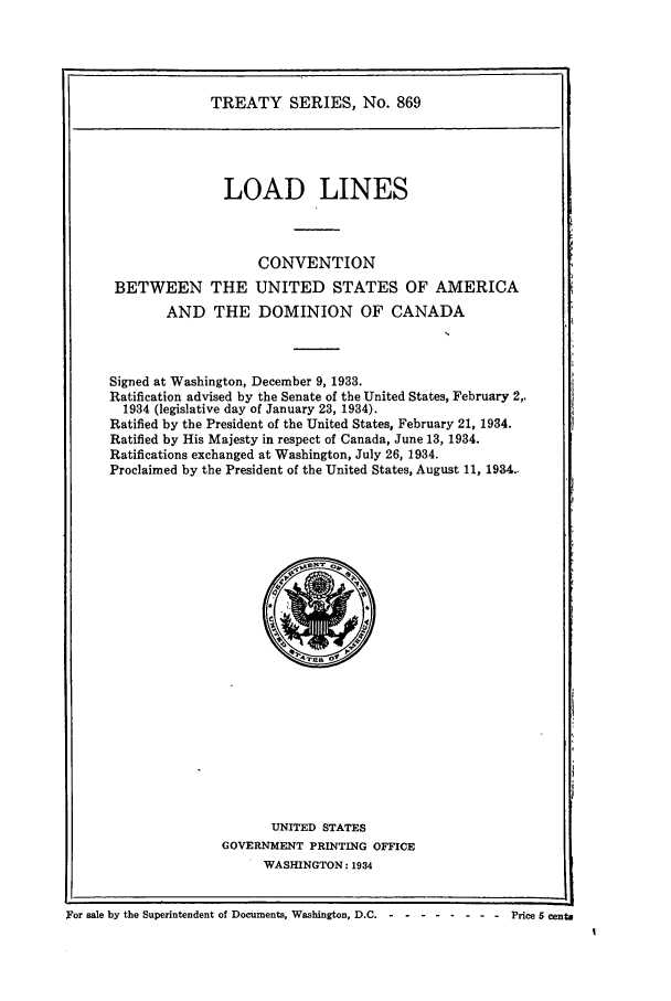 handle is hein.ustreaties/ts00869 and id is 1 raw text is: TREATY SERIES, No. 869

LOAD LINES
CONVENTION
BETWEEN THE UNITED STATES OF AMERICA
AND THE DOMINION OF CANADA
Signed at Washington, December 9, 1933.
Ratification advised by the Senate of the United States, February 2,.
1934 (legislative day of January 23, 1934).
Ratified by the President of the United States, February 21, 1934.
Ratified by His Majesty in respect of Canada, June 13, 1934.
Ratifications exchanged at Washington, July 26, 1934.
Proclaimed by the President of the United States, August 11, 1934..

UNITED STATES
GOVERNMENT PRINTING OFFICE
WASHINGTON: 1934

For sale by the Superintendent of Documents, Washington, D.C. -   .......-Price 5 centa


