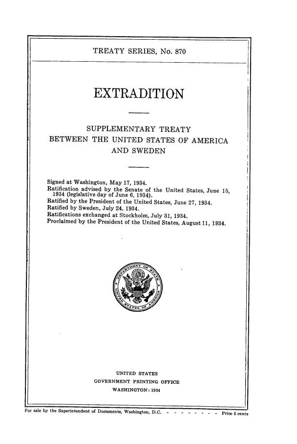 handle is hein.ustreaties/ts00870 and id is 1 raw text is: TREATY SERIES, No. 870
EXTRADITION
SUPPLEMENTARY TREATY
BETWEEN THE UNITED STATES OF AMERICA
AND SWEDEN
Signed at Washington, May 17, 1934.
Ratification advised by the Senate of the United States, June 15,
1934 (legislative day of June 6, 1934).
Ratified by the President of the United States, June 27, 1934.
Ratified by Sweden, July 24, 1934.
Ratifications exchanged at Stockholm, July 31, 1934.
Proclaimed by the President of the United States, August 11, 1934.

UNITED STATES
GOVERNMENT PRINTING OFFICE
WASHINGTON: 1934

For sale by the Superintendent of Documents, Washington, D.C.------- - -     -.-   Price 5 cents


