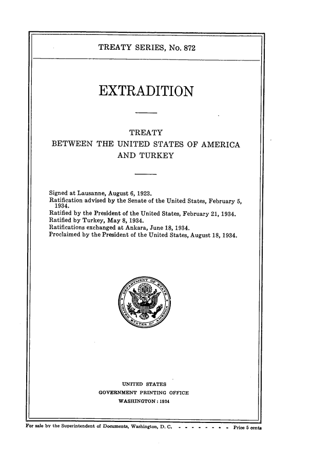 handle is hein.ustreaties/ts00872 and id is 1 raw text is: TREATY SERIES, No. 872
EXTRADITION
TREATY
BETWEEN THE UNITED STATES OF AMERICA
AND TURKEY
Signed at Lausanne, August 6, 1923.
Ratification advised by the Senate of the United States, February 5,
1934.
Ratified by the President of the United States, February 21, 1934.
Ratified by Turkey, May 8, 1934.
Ratifications exchanged at Ankara, June 18, 1934.
Proclaimed by the President of the United States, August 18, 1934.

UNITED STATES
GOVERNMENT PRINTING OFFICE
WASHINGTON: 1934

i
F~or sale by the Superintendent of Documents, Washington, D. C -- ---------Price 5 cents


