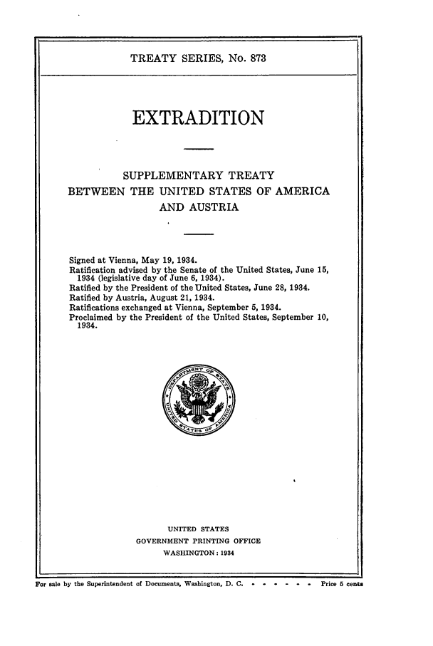 handle is hein.ustreaties/ts00873 and id is 1 raw text is: TREATY SERIES, No. 873

EXTRADITION
SUPPLEMENTARY TREATY
BETWEEN THE UNITED STATES OF AMERICA
AND AUSTRIA
Signed at Vienna, May 19, 1934.
Ratification advised by the Senate of the United States, June 15,
1934 (legislative day of June 6, 1934).
Ratified by the President of the United States, June 28, 1934.
Ratified by Austria, August 21, 1934.
Ratifications exchanged at Vienna, September 5, 1934.
Proclaimed by the President of the United States, September 10,
1934.

UNITED STATES
GOVERNMENT PRINTING OFFICE
WASHINGTON: 1934

For sale by the Superintendent of Documents, Washington, D. C. - -.........           Price 5 cents


