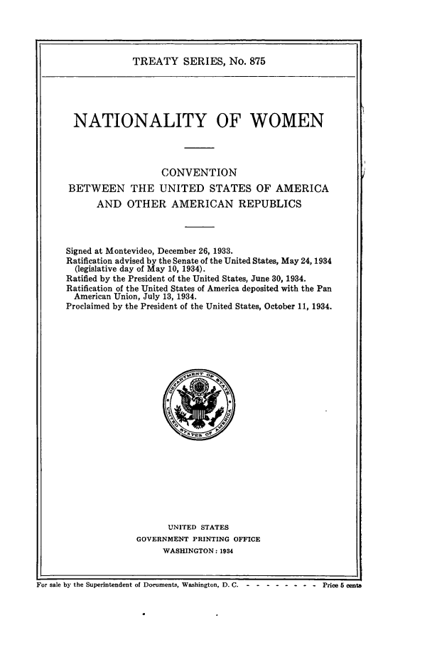handle is hein.ustreaties/ts00875 and id is 1 raw text is: TREATY SERIES, No. 875

NATIONALITY OF WOMEN
CONVENTION
BETWEEN THE UNITED STATES OF AMERICA
AND OTHER AMERICAN REPUBLICS
Signed at Montevideo, December 26, 1933.
Ratification advised by the Senate of the United States, May 24, 1934
(legislative day of May 10, 1934).
Ratified by the President of the United States, June 30, 1934.
Ratification of the United States of America deposited with the Pan
American Union, July 13, 1934.
Proclaimed by the President of the United States, October 11, 1934.

UNITED STATES
GOVERNMENT PRINTING OFFICE
WASHINGTON: 1934

For sale by the Superintendent of Documents, Washington, D. C. - - -------      Price 5 cents


