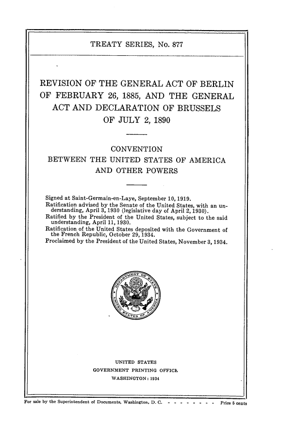 handle is hein.ustreaties/ts00877 and id is 1 raw text is: TREATY SERIES, No. 877
REVISION OF THE GENERAL ACT OF BERLIN
OF FEBRUARY 26, 1885, AND THE GENERAL
ACT AND DECLARATION OF BRUSSELS
OF JULY 2, 1890
CONVENTION
BETWEEN THE UNITED STATES OF AMERICA
AND OTHER POWERS
Signed at Saint-Germain-en-Laye, September 10, 1919.
Ratification advised by the Senate of the United States, with an un-
derstanding, April 3, 1930 (legislative day of April 2, 1930).
Ratified by the President of the United States, subject to the said
understanding, April 11, 1930.
Ratification of the United States deposited with the Government of
the French Republic, October 29, 1934.
Proclaimed by the President of the United States, November 3, 1934.

UNITED STATES
GOVERNMENT PRINTING OFFICE
WASHINGTON: 1934

For sale by the Superintendent of Documents. Washington, D,. C- - -------     Price 5 cents


