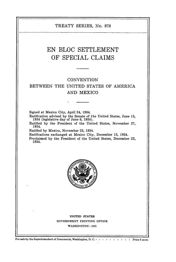 handle is hein.ustreaties/ts00878 and id is 1 raw text is: TREATY SERIES, No. 878
EN BLOC SETTLEMENT
OF SPECIAL CLAIMS
CONVENTION
BETWEEN THE UNITED STATES OF AMERICA
AND MEXICO
Signed at Mexico City, April 24, 1934.
Ratification advised by the Senate of the United States, June 15,
1934 (legislative day of June 6, 1934).
Ratified by the President of the United States, November 27,
1934.
Ratified by Mexico, November 23, 1934.
Ratifications exchanged at Mexico City, December 13, 1934.
Proclaimed by the President of the United States, December 22,
1934.

UNITED STATES
GOVERNMENT PRINTING OFFICE
WASHINGTON: 1935

For sale by the Superintendent of Documents, Washington, D. C. -- -- -------- Price 5 cents


