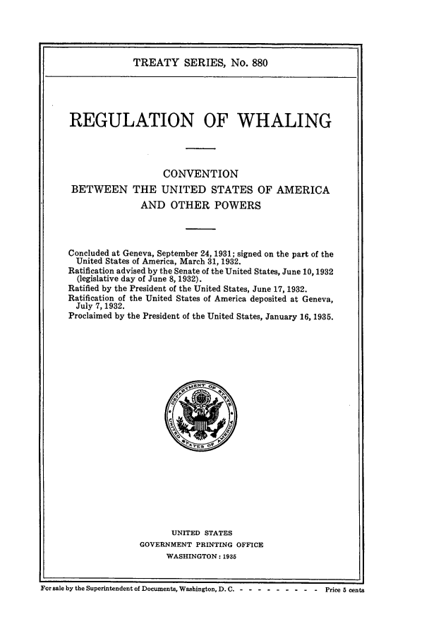 handle is hein.ustreaties/ts00880 and id is 1 raw text is: TREATY SERIES, No. 880
REGULATION OF WHALING
CONVENTION
BETWEEN THE UNITED STATES OF AMERICA
AND OTHER POWERS
Concluded at Geneva, September 24, 1931; signed on the part of the
United States of America, March 31, 1932.
Ratification advised by the Senate of the United States, June 10, 1932
(legislative day of June 8, 1932).
Ratified by the President of the United States, June 17, 1932.
Ratification of the United States of America deposited at Geneva,
July 7, 1932.
Proclaimed by the President of the United States, January 16, 1935.

UNITED STATES
GOVERNMENT PRINTING OFFICE
WASHINGTON: 1935

For sale by the Superintendent of Documents, Washington, D. C. - -- --------       Price 5 cents


