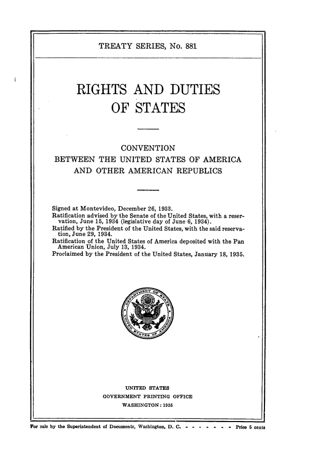 handle is hein.ustreaties/ts00881 and id is 1 raw text is: TREATY SERIES, No. 881

RIGHTS AND DUTIES
OF STATES
CONVENTION
BETWEEN THE UNITED STATES OF AMERICA
AND OTHER AMERICAN REPUBLICS
Signed at Montevideo, December 26, 1933.
Ratification advised by the Senate of the United States, with a reser-
vation, June 15, 1934 (legislative day of June 6, 1934).
Ratified by the President of the United States, with the said reserva-
tion, June 29, 1934.
Ratification of the United States of America deposited with the Pan
American Union, July 13, 1934.
Proclaimed by the President of the United States, January 18, 1935.

UNITED STATES
GOVERNMENT PRINTING OFFICE
WASHINGTON: 1935

For sale by the Superintendent of Documents, Washington, D. C. - -......-Price 5 cents



