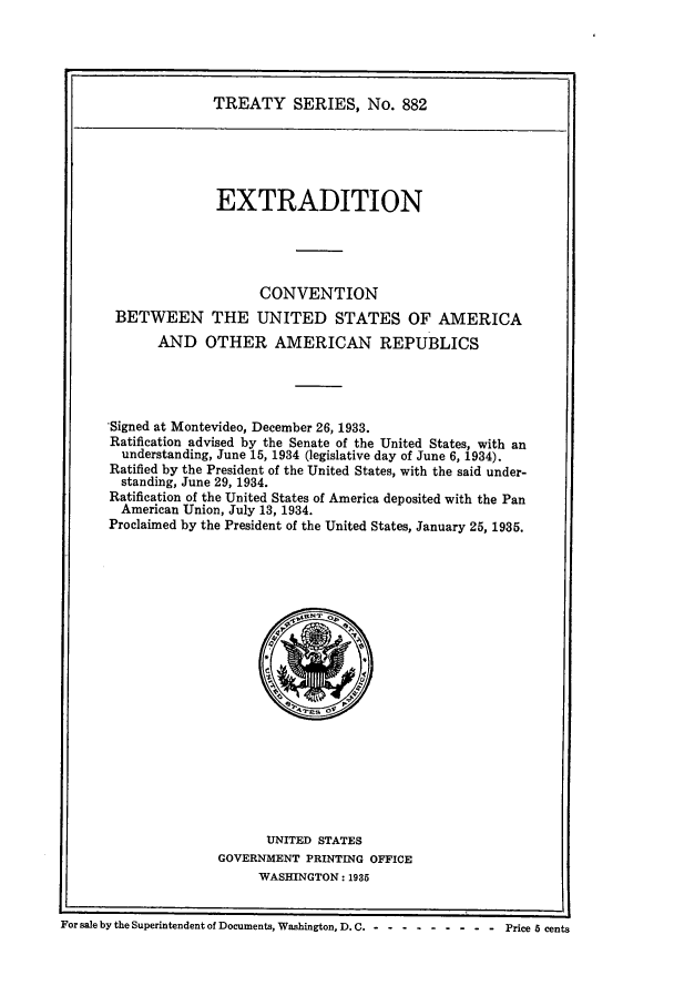 handle is hein.ustreaties/ts00882 and id is 1 raw text is: TREATY SERIES, No. 882

EXTRADITION
CONVENTION
BETWEEN THE UNITED STATES OF AMERICA
AND OTHER AMERICAN REPUBLICS
Signed at Montevideo, December 26, 1933.
Ratification advised by the Senate of the United States, with an
understanding, June 15, 1934 (legislative day of June 6, 1934).
Ratified by the President of the United States, with the said under-
standing, June 29, 1934.
Ratification of the United States of America deposited with the Pan
American Union, July 13, 1934.
Proclaimed by the President of the United States, January 25, 1935.

UNITED STATES
GOVERNMENT PRINTING OFFICE
WASHINGTON: 1935

For sale by the Superintendent of Documents, Washington, D. C .-- ---------     Price 5 cents


