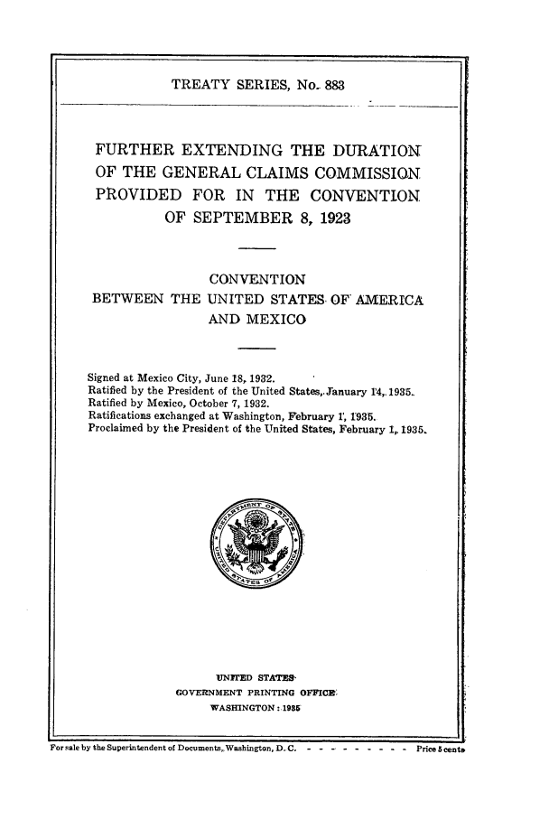 handle is hein.ustreaties/ts00883 and id is 1 raw text is: TREATY SERIES, No.. 883

FURTHER EXTENDING THE DURATION
OF THE GENERAL CLAIMS COMMISSION
PROVIDED FOR IN THE CONVENTION
OF SEPTEMBER 8, 1923
CONVENTION
BETWEEN THE UNITED STATES, F AMERICA
AND MEXICO
Signed at Mexico City, June 18, 1932.
Ratified by the President of the United States,. anuary r4,. 1935..
Ratified by Mexico, October 7, 1932.
Ratifications exchanged at Washington, February 1, 1935.
Proclaimed by the President of the United States, February 1,. 1935.

UN1TED STATS-
GOVERNMENT PRINTING OFFICE:
WASHINGTON: 1985

For sale by the Superintendent of Documents,,Washington, D.C. - - -- - ...-           Price 5 cent&

I


