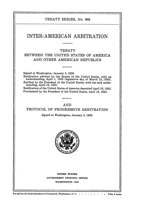 handle is hein.ustreaties/ts00886 and id is 1 raw text is: TREATY SERIES, No. 886
INTER-AMERICAN ARBITRATION
TREATY
BETWEEN THE UNITED STATES OF AMERICA
AND OTHER AMERICAN REPUBLICS
Signed at Washington, January 5, 1929.
Ratification advised by the Senate of the United States, with an
understanding, April 1, 1935 (legislative day of March 13, 1935).
Ratified by the President of the United States, with the said under-
standing, April 16, 1935.
Ratification of the United States of America deposited April 16, 1935.
Proclaimed by the President of the United States, April 16, 1935.
AND
PROTOCOL OF PROGRESSIVE ARBITRATION
Signed at Washington, January 5, 1929.

UNITED STATES
GOVERNMENT PRINTING OFFICE
WASHINGTON: 1935

For sale by the Superintendent of Documents, Washington, D. C.-.......--            Price 5 cents



