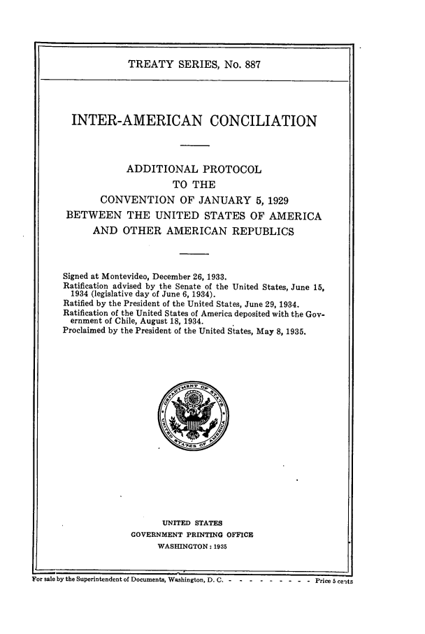handle is hein.ustreaties/ts00887 and id is 1 raw text is: TREATY SERIES, No. 887
INTER-AMERICAN CONCILIATION
ADDITIONAL PROTOCOL
TO THE
CONVENTION OF JANUARY 5, 1929
BETWEEN THE UNITED STATES OF AMERICA
AND OTHER AMERICAN REPUBLICS
Signed at Montevideo, December 26, 1933.
Ratification advised by the Senate of the United States, June 15,
1934 (legislative day of June 6, 1934).
Ratified by the President of the United States, June 29, 1934.
Ratification of the United States of America deposited with the Gov-
ernment of Chile, August 18, 1934.
Proclaimed by the President of the United States, May 8, 1935.

UNITED STATES
GOVERNMENT PRINTING OFFICE
WASHINGTON: 1935

For sale by the Superintendent of Documents, Washington, D.C. - ........-Price 5 cents


