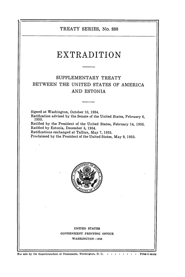 handle is hein.ustreaties/ts00888 and id is 1 raw text is: TREATY SERIES, No. 888
EXTRADITION
SUPPLEMENTARY TREATY
BETWEEN THE UNITED STATES OF AMERICA
AND ESTONIA
Signed at Washington, October 10, 1934.
Ratification advised by the Senate of the United States, February 6,
1935.
Ratified by the President of the United States, February 14, 1935.
Ratified by Estonia, December 5, 1934.
Ratifications exchanged at Tallinn, May 7, 1935.
Proclaimed by the President of the United States, May 9, 1935.

UNITED STATES
GOVERNMENT PRINTING OFFICE
WASHINGTON : 1935

For sale by the Superintendent of Documents. Washington. D. C. - - -------     Price 5 cents


