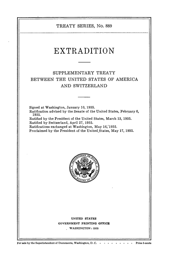 handle is hein.ustreaties/ts00889 and id is 1 raw text is: TREATY SERIES, No. 889

EXTRADITION
SUPPLEMENTARY TREATY
BETWEEN THE UNITED STATES OF AMERICA
AND SWITZERLAND
Signed at Washington, January 10, 1935.
Ratification advised by the Senate of the United States, February 6,
1935.
Ratified by the President of the United States, March 13, 1935.
Ratified by Switzerland, April 27, 1935.
Ratifications exchanged at Washington, May 16,71935.
Proclaimed by the President of the UnitedStates, May 17, 1935.

UNITED STATES
GOVERNMENT PRINTING OFFICE
WASHINGTON: 1935

For sale by the Superintendent of Documents, Washington, D. C. ----------         Price 5 cents


