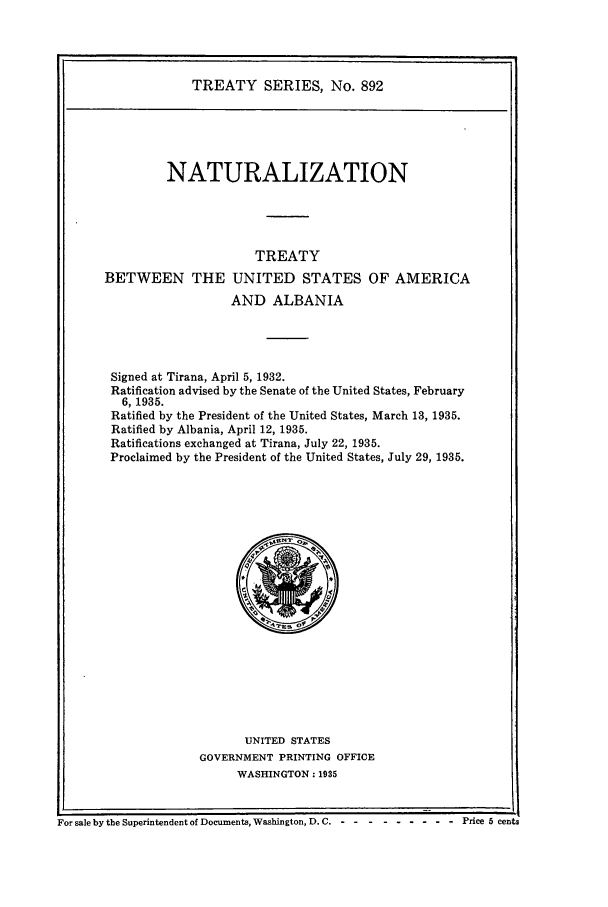 handle is hein.ustreaties/ts00892 and id is 1 raw text is: TREATY SERIES, No. 892

NATURALIZATION
TREATY
BETWEEN THE UNITED STATES OF AMERICA
AND ALBANIA
Signed at Tirana, April 5, 1932.
Ratification advised by the Senate of the United States, February
6, 1935.
Ratified by the President of the United States, March 13, 1935.
Ratified by Albania, April 12, 1935.
Ratifications exchanged at Tirana, July 22, 1935.
Proclaimed by the President of the United States, July 29, 1935.

UNITED STATES
GOVERNMENT PRINTING OFFICE
WASHINGTON: 1935

For sale by the Superintendent of Documents, Washington, D. C. - -- --------   Price 5 cents


