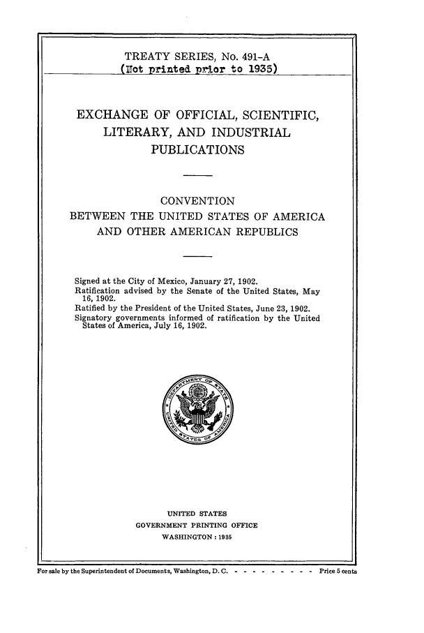 handle is hein.ustreaties/ts04901 and id is 1 raw text is: TREATY SERIES, No. 491-A
(rot printed prior to 1935)
EXCHANGE OF OFFICIAL, SCIENTIFIC,
LITERARY, AND INDUSTRIAL
PUBLICATIONS
CONVENTION
BETWEEN THE UNITED STATES OF AMERICA
AND OTHER AMERICAN REPUBLICS
Signed at the City of Mexico, January 27, 1902.
Ratification advised by the Senate of the United States, May
16, 1902.
Ratified by the President of the United States, June 23, 1902.
Signatory governments informed of ratification by the United
States of America, July 16, 1902.

UNITED STATES
GOVERNMENT PRINTING OFFICE
WASHINGTON: 1935

For sale by the Superintendent of Documents, Washington, D.C - -- --------        Price 5 cents


