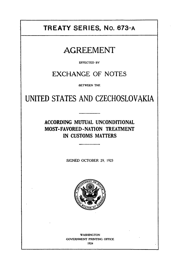 handle is hein.ustreaties/ts06731 and id is 1 raw text is: TREATY SERIES, No. .673-A

AGREEMENT
EFFECTED BY
EXCHANGE OF NOTES

BETWEEN THE
UNITED STATES AND CZECHOSLOVAKIA
ACCORDING MUTUAL UNCONDITIONAL
MOST- FAVORED- NATION TREATMENT
IN CUSTOMS MATTERS
SIGNED OCTOBER 29, 1923

WASHINGTON
GOVERNMENT PRINTING OFFICE
1924


