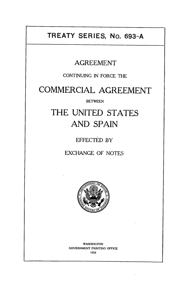 handle is hein.ustreaties/ts06931 and id is 1 raw text is: TREATY SERIES, No. 693-A

AGREEMENT
CONTINUING IN FORCE THE
COMMERCIAL AGREEMENT
BETWEEN
THE UNITED STATES

AND SPAIN
EFFECTED BY
EXCHANGE OF NOTES

WASHINGTON
GOVERNMENT PRINTING OFFICE
1924


