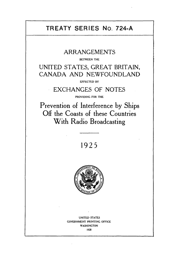 handle is hein.ustreaties/ts07241 and id is 1 raw text is: TREATY SERIES No. 724-A

ARRANGEMENTS
BETWEEN THE
UNITED STATES, GREAT BRITAIN,
CANADA AND NEWFOUNDLAND
EFFECTED BY
EXCHANGES OF NOTES
PROVIDING FOR THE
Prevention of Interference by Ships
Off the Coasts of these Countries
With Radio Broadcasting

1925

UNITED STATES
GOVERNMENT PRINTING OFFICE
WASHINGTON
1928


