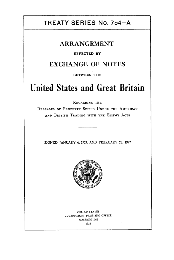 handle is hein.ustreaties/ts07541 and id is 1 raw text is: TREATY SERIES No. 754-A

ARRANGEMENT
EFFECTED BY
EXCHANGE OF NOTES
BETWEEN THE
United States and Great Britain
REGARDING THE
RELEASES OF PROPERTY SEIZED UNDER THE AMERICAN
AND BRITISH TRADING WITH THE ENEMY ACTS
SIGNED JANUARY 4, 1927, AND FEBRUARY 23, 1927

UNITED STATES
GOVERNMENT PRINTING OFFICE
WASHINGTON
1928


