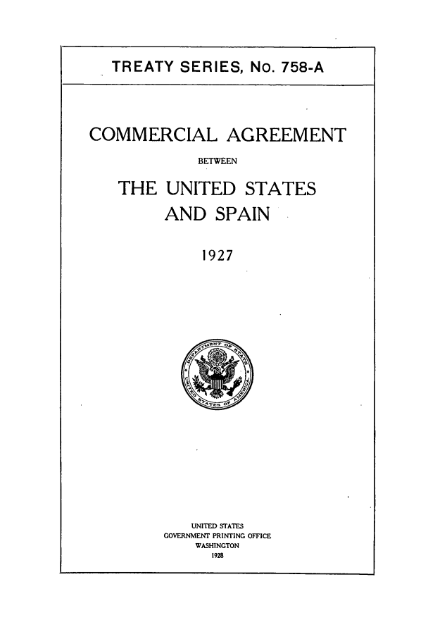 handle is hein.ustreaties/ts07581 and id is 1 raw text is: TREATY SERIES, No. 758-A

COMMERCIAL AGREEMENT
BETWEEN
THE UNITED STATES

AND SPAIN
1927

UNITED STATES
GOVERNMENT PRINTING OFFICE
WASHINGTON
1928


