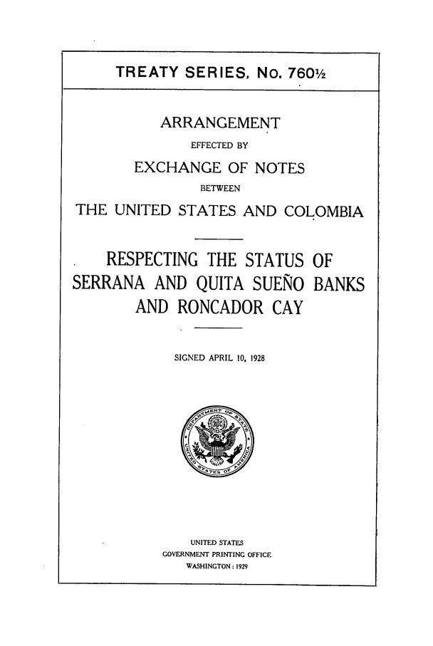 handle is hein.ustreaties/ts07601 and id is 1 raw text is: TREATY SERIES, No. 7601
ARRANGEMENT
EFFECTED BY
EXCHANGE OF NOTES
BETWEEN
THE UNITED STATES AND COLOMBIA

RESPECTING THE STATUS
SERRANA AND QUITA SUENO
AND RONCADOR CAY

OF
BANKS

SIGNED APRIL 10, 1928

UNITED STATES
GOVERNMENT PRINTING OFFICE
WASHINGTON : 1929


