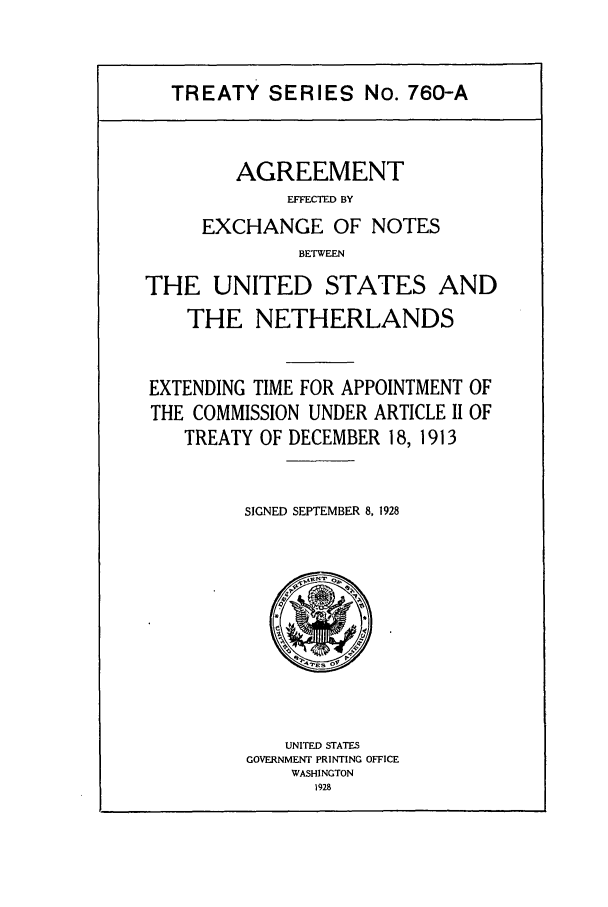 handle is hein.ustreaties/ts07602 and id is 1 raw text is: TREATY SERIES No. 760-A
AGREEMENT
EFFECTED BY
EXCHANGE OF NOTES
BETWEEN
THE UNITED STATES AND
THE NETHERLANDS
EXTENDING TIME FOR APPOINTMENT OF
THE COMMISSION UNDER ARTICLE II OF
TREATY OF DECEMBER 18, 1913
SIGNED SEPTEMBER 8, 1928

UNITED STATES
GOVERNMENT PRINTING OFFICE
WASHINGTON
1928



