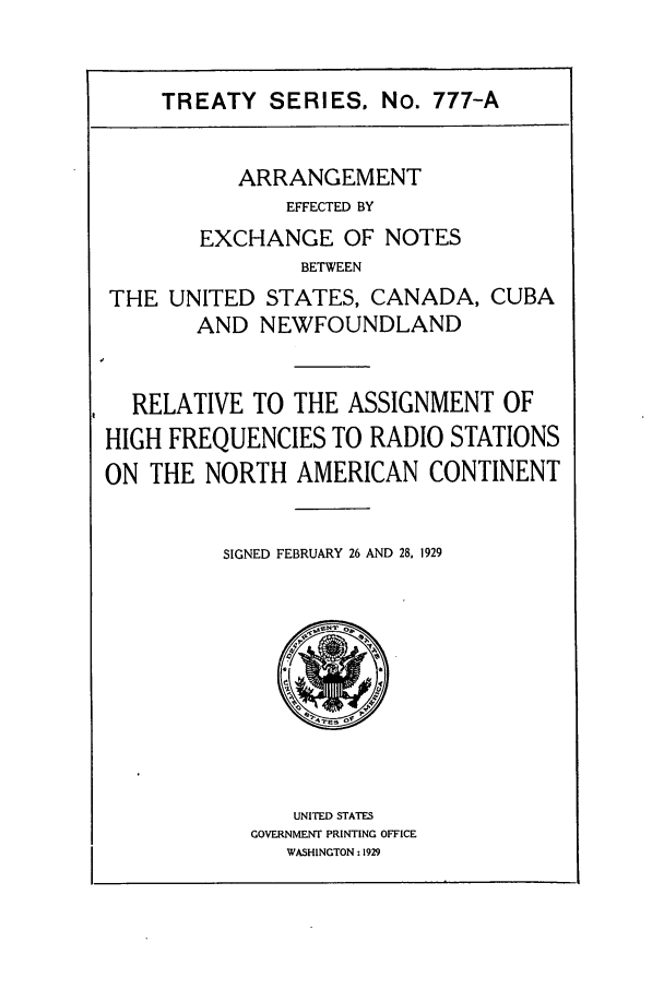 handle is hein.ustreaties/ts07771 and id is 1 raw text is: TREATY SERIES. No. 777-A
ARRANGEMENT
EFFECTED BY
EXCHANGE OF NOTES
BETWEEN
THE UNITED STATES, CANADA, CUBA
AND NEWFOUNDLAND
RELATIVE TO THE ASSIGNMENT OF
HIGH FREQUENCIES TO RADIO STATIONS
ON THE NORTH AMERICAN CONTINENT
SIGNED FEBRUARY 26 AND 28, 1929

UNITED STATES
GOVERNMENT PRINTING OFFICE
WASHINGTON: 1929


