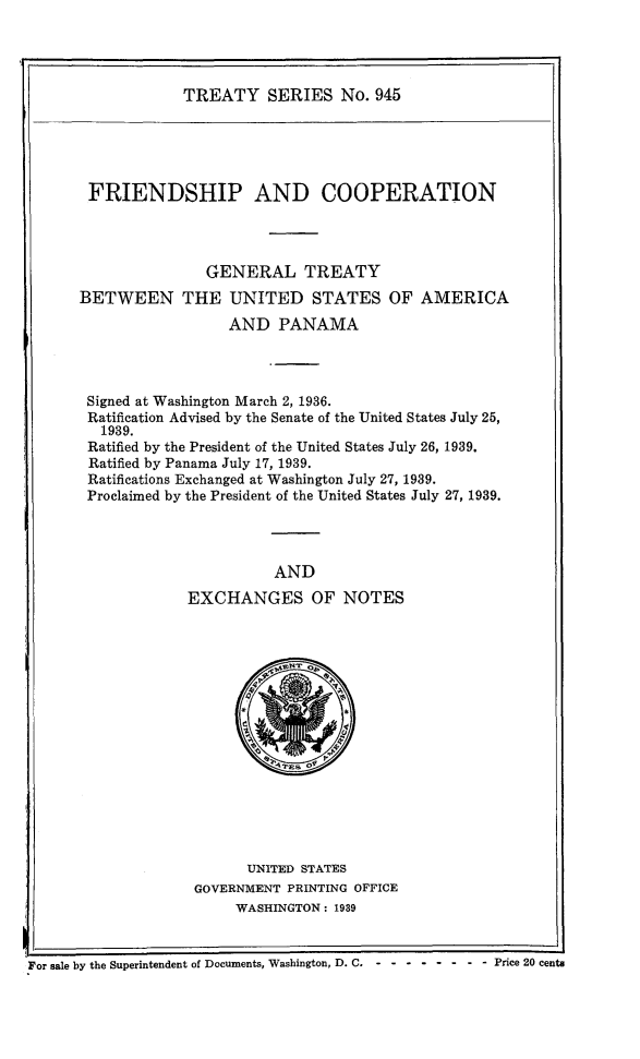 handle is hein.ustreaties/ts0945 and id is 1 raw text is: TREATY SERIES No. 945

FRIENDSHIP AND COOPERATION
GENERAL TREATY
BETWEEN THE UNITED STATES OF AMERICA
AND PANAMA
Signed at Washington March 2, 1936.
Ratification Advised by the Senate of the United States July 25,
1939.
Ratified by the President of the United States July 26, 1939.
Ratified by Panama July 17, 1939.
Ratifications Exchanged at Washington July 27, 1939.
Proclaimed by the President of the United States July 27, 1939.
AND
EXCHANGES OF NOTES

UNITED STATES
GOVERNMENT PRINTING OFFICE
WASHINGTON: 1939

For sale by the Superintendent of Documents, Washington, D. C. - - -------   Price 20 cents


