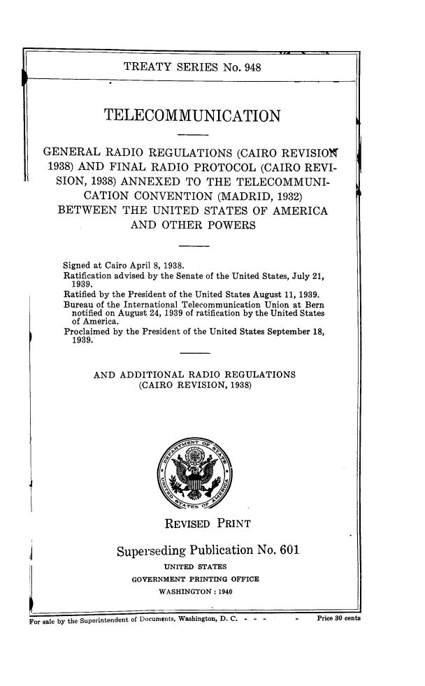 handle is hein.ustreaties/ts0948 and id is 1 raw text is: TREATY SERIES No. 948

TELECOMMUNICATION
GENERAL RADIO REGULATIONS (CAIRO REVISION
1938) AND FINAL RADIO PROTOCOL (CAIRO REVI-
SION, 1938) ANNEXED TO THE TELECOMMUNI-
CATION     CONVENTION (MADRID, 1932)
BETWEEN THE UNITED STATES OF AMERICA
AND OTHER POWERS
Signed at Cairo April 8, 1938.
Ratification advised by the Senate of the United States, July 21,
1939.
Ratified by the President of the United States August 11, 1939.
Bureau of the International Telecommunication Union at Bern
notified on August 24, 1939 of ratification by the United States
of America.
Proclaimed by the President of the United States September 18,
1939.
AND ADDITIONAL RADIO REGULATIONS
(CAIRO REVISION, 1938)

REVISED PRINT

Superseding Publication N
UNITED STATES
GOVERNMENT PRINTING OFFICE
WASHINGTON: 1940
For sale by the Superintendent of Documents, Washington, D. C.---

o. 601

Price 30 cents


