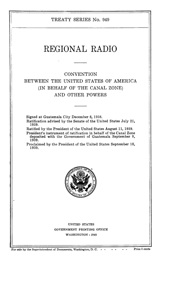 handle is hein.ustreaties/ts0949 and id is 1 raw text is: TREATY SERIES No. 949

REGIONAL RADIO
CONVENTION
BETWEEN THE UNITED STATES OF AMERICA
(IN BEHALF OF THE CANAL ZONE)
AND OTHER POWERS
Signed at Guatemala City December 8, 1938.
Ratification advised by the Senate of the United States July 21,
1939.
Ratified by the President of the United States August 11, 1939.
President's instrument of ratification in behalf of the Canal Zone
deposited with the Government of Guatemala September 8,
1939.
Proclaimed by the President of the United States September 18,
1939.

UNITED STATES
GOVERNMENT PRINTING OFFICE
WASHINGTON: 1940

For sale by the Superintendent of Documents, Washington, D. C...        ...            Price 5 cents


