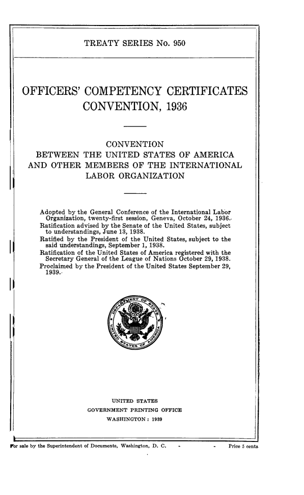 handle is hein.ustreaties/ts0950 and id is 1 raw text is: TREATY SERIES No. 950

OFFICERS'

COMPETENCY CERTIFICATES
CONVENTION, 1936

CONVENTION
BETWEEN THE UNITED STATES OF AMERICA
AND OTHER MEMBERS OF THE INTERNATIONAL
LABOR ORGANIZATION
Adopted by the General Conference of the International Labor
Organization, twenty-first session, Geneva, October 24, 1936.,
Ratification advised by the Senate of the United States, subject
to understandings, June 13, 1938.
Ratified by the President of the United States, subject to the
said understandings, September 1, 1938.
Ratification of the United States of America registered with the
Secretary General of the League of Nations October 29, 1938.
Proclaimed by the President of the United States September 29,
1939.,

UNITED STATES
GOVERNMENT PRINTING OFFICE
WASHINGTON: 1939

For sale by the Superintendent of Documents, Washington, D. C.    -

i

Price 5 cents


