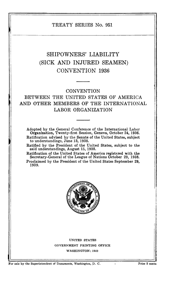 handle is hein.ustreaties/ts0951 and id is 1 raw text is: TREATY SERIES No. 951

SHIPOWNERS' LIABILITY
(SICK AND INJURED SEAMEN)
CONVENTION 1936
CONVENTION
BETWEEN THE UNITED STATES OF AMERICA
AND OTHER MEMBERS OF THE INTERNATIONAL
LABOR ORGANIZATION
Adopted by the General Conference of the International Labor
Organization, Twenty-first Session, Geneva, October 24, 1936.
Ratification advised by the Senate of the United States, subject
to understandings, June 13, 1938.
Ratified by the President of the United States, subject to the
said understandings, August 15, 1938.
Ratification of the United States of America registEred with the
Secretary-General of the League of Nations October 29, 1938.
Proclaimed by the President of the United States September 29,
1939.

UNITED STATES
GOVERNMENT PRINTING OFFICE
WASHINGTON: 1940

For sale by the Superintendent of Documents, Washington, D. C.                  Price 5 centa

For sale by the Superintendent of Documents, Washington, D. C.

Price 5 cents



