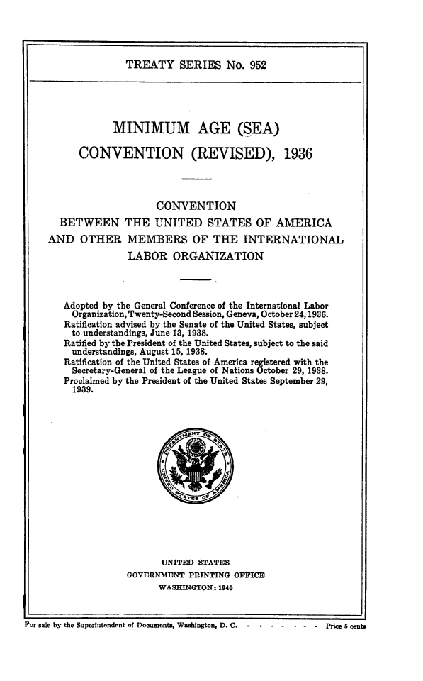 handle is hein.ustreaties/ts0952 and id is 1 raw text is: TREATY SERIES No. 952

MINIMUM AGE (SEA)
CONVENTION (REVISED), 1936
CONVENTION
BETWEEN THE UNITED STATES OF AMERICA
AND OTHER MEMBERS OF THE INTERNATIONAL
LABOR ORGANIZATION
Adopted by the General Conference of the International Labor
Organization, Twenty-Second Session, Geneva, October 24,1936.
Ratification advised by the Senate of the United States, subject
to understandings, June 13, 1938.
Ratified by the President of the United States, subject to the said
understandings, August 15, 1938.
Ratification of the United States of America registered with the
Secretary-General of the League of Nations October 29, 1938.
Proclaimed by the President of the United States September 29,
1939.

UNITED STATES
GOVERNMENT PRINTING OFFICE
WASHINGTON: 1940

For sale b~r the Superintendent of Documents, Waabin~ton. D. C. - - ----PriceScents

For sale by the Superintendent of Documents, Washington, D. C.  -  -

..... Prices8 cents


