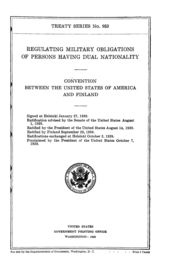 handle is hein.ustreaties/ts0953 and id is 1 raw text is: TREATY SERIES No. 953

REGULATING MILITARY OBLIGATIONS
OF PERSONS HAVING DUAL NATIONALITY
CON VENTION
BETWEEN THE UNITED STATES OF AMERICA
AND FINLAND
Signed at Helsinki January 27, 1939.
Ratification advised by the Senate of the United States August
1, 1939.
Ratified by the President of the United States August 14, 1939.
Ratified by Finland September 29, 1939.
Ratifications exchanged at Helsinki October 3, 1939.
Proclaimed by the President of the United States October 7,
1939.

UNITED STATES
GOVERNMENT PRINTING OFFICE
WASHINGTON: 1939

I                                                                                     j
For sale by the Superintendent of Documents, Washington, D. C.                Price 5 Cent3

-  -    -Price 5 Cent*

For sale by the Superintendent of Documents, Washington, D. C.


