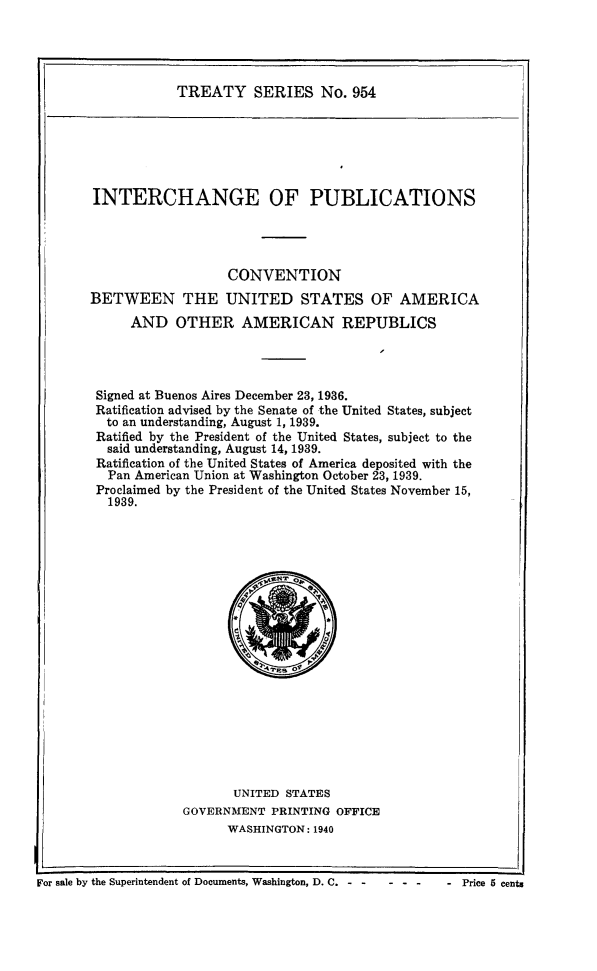 handle is hein.ustreaties/ts0954 and id is 1 raw text is: TREATY SERIES No. 954

INTERCHANGE OF PUBLICATIONS
CONVENTION
BETWEEN THE UNITED STATES OF AMERICA
AND OTHER AMERICAN REPUBLICS
Signed at Buenos Aires December 23, 1936.
Ratification advised by the Senate of the United States, subject
to an understanding, August 1, 1939.
Ratified by the President of the United States, subject to the
said understanding, August 14, 1939.
Ratification of the United States of America deposited with the
Pan American Union at Washington October 23, 1939.
Proclaimed by the President of the United States November 15,
1939.

UNITED STATES
GOVERNMENT PRINTING OFFICE
WASHINGTON: 1940

For sale by the Superintendent of Documents, Washington, D. C.- .   ...         . Price 5 cents


