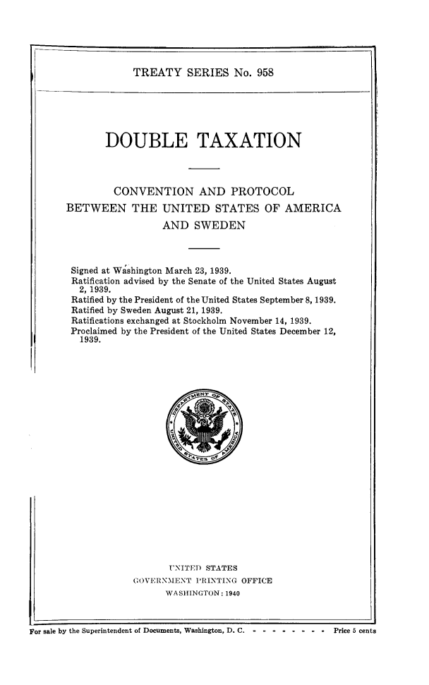 handle is hein.ustreaties/ts0958 and id is 1 raw text is: TREATY SERIES No. 958

DOUBLE TAXATION
CONVENTION AND PROTOCOL
BETWEEN THE UNITED STATES OF AMERICA
AND SWEDEN
Signed at Washington March 23, 1939.
Ratification advised by the Senate of the United States August
2, 1939.
Ratified by the President of the United States September 8, 1939.
Ratified by Sweden August 21, 1939.
Ratifications exchanged at Stockholm November 14, 1939.
Proclaimed by the President of the United States December 12,
1939.

UNITED STATES
GOVERNMENT PRINTING OFFICE
WASHINGTON: 1940

For sale by the Superintendent of Documents, Washington, D. C. - -- -------     Price 5 cents


