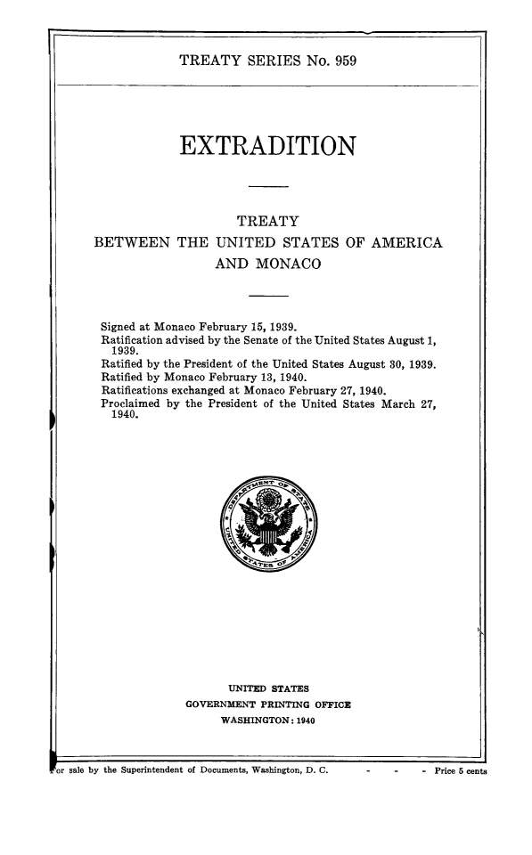 handle is hein.ustreaties/ts0959 and id is 1 raw text is: TREATY SERIES No. 959

EXTRADITION
TREATY
BETWEEN THE UNITED STATES OF AMERICA
AND MONACO
Signed at Monaco February 15, 1939.
Ratification advised by the Senate of the United States August 1,
1939.
Ratified by the President of the United States August 30, 1939.
Ratified by Monaco February 13, 1940.
Ratifications exchanged at Monaco February 27, 1940.
Proclaimed by the President of the United States March 27,
1940.

UNITED STATES
GOVERNMENT PRINTING OFFICE
WASHINGTON: 1940

or sale by the Superintendent of Documents, Washington, D. C.     -     -     - Price 5 cents

- Price 5 cents

. or sale by the Superintendent of Documents, Washington, D. C.


