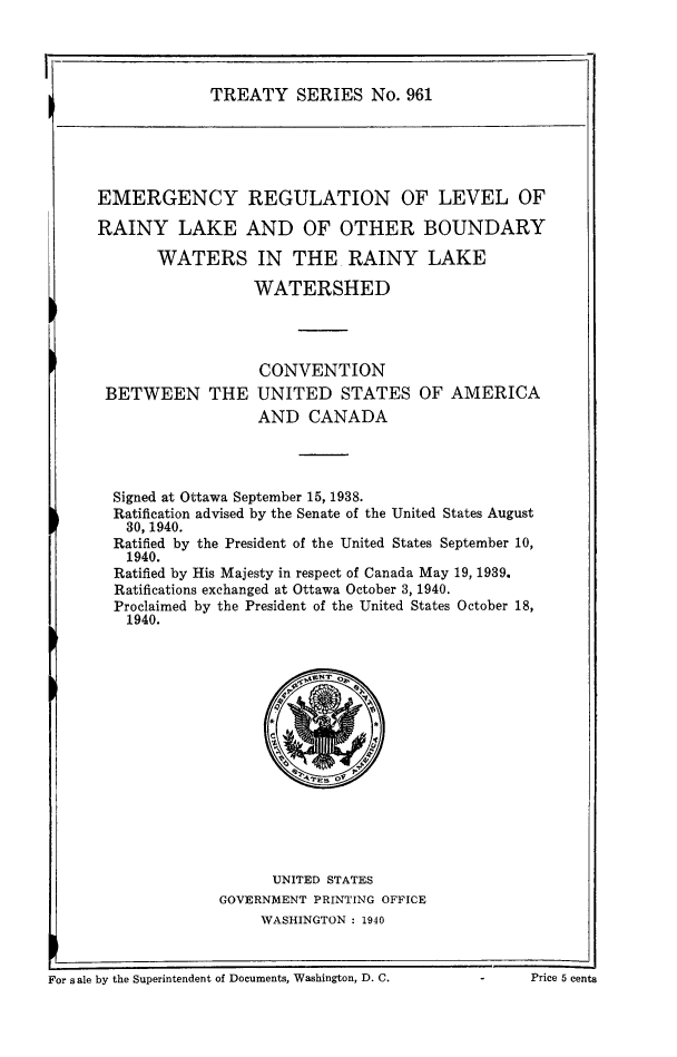 handle is hein.ustreaties/ts0961 and id is 1 raw text is: TREATY SERIES No. 961

EMERGENCY REGULATION OF LEVEL OF
RAINY LAKE AND OF OTHER BOUNDARY
WATERS IN THE RAINY LAKE
WATERSHED

CONVENTION
BETWEEN THE UNITED STATES OF AMERICA
AND CANADA
Signed at Ottawa September 15, 1938.
Ratification advised by the Senate of the United States August
30, 1940.
Ratified by the President of the United States September 10,
1940.
Ratified by His Majesty in respect of Canada May 19, 1939.
Ratifications exchanged at Ottawa October 3, 1940.
Proclaimed by the President of the United States October 18,
1940.

UNITED STATES
GOVERNMENT PRINTING OFFICE
WASHINGTON : 1940

1~'or sale by the Superintendent of Documents, Washington, D. C.            -        Price 5 cents

I

For s ale by the Superintendent of Documents, Washington, D. C.

- Price 5 cents



