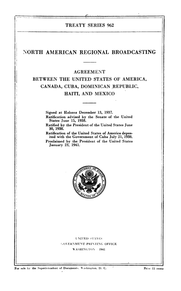 handle is hein.ustreaties/ts0962 and id is 1 raw text is: TREATY SERIES 962

NORTH AMERICAN REGIONAL BROADCASTING
AGREEMENT
BETWEEN THE UNITED STATES OF AMERICA,
CANADA, CUBA, DOMINICAN REPUBLIC,
HAITI, AND MEXICO
Signed at Habana December 13, 1937.
Ratification advised by the Senate of the United
States June 15, 1938.
Ratified by the President of the United States June
30, 1938.
Ratification of the United States of America depos-
ited with the Government of Cuba July 21, 1938.
Proclaimed by the President of the United States
January 23, 1941.

L NI ITE) 1 STAI S
(,OXERNMENT PRINTING OFFICE
NA ASHINGTO.N 1941

For~ ~ ~~~~~~~~~~~---------- eaeb.teSjr~rdfto ouet. ~dIntn ) .P~ 5cni

]For sale by the Superintendent of Doeumnent . NN a.4hington. 1). C.

Price 15 cents



