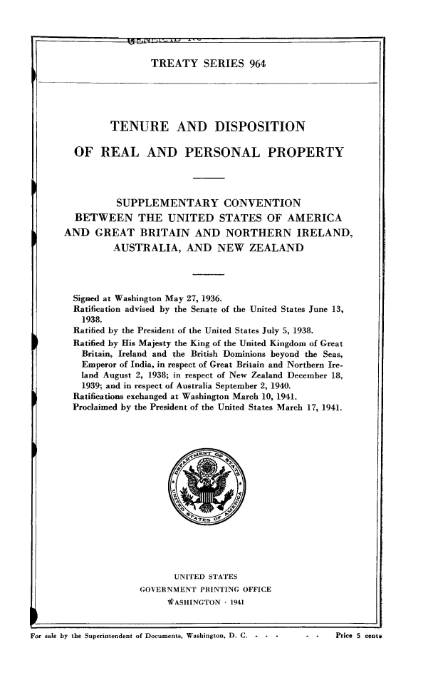 handle is hein.ustreaties/ts0964 and id is 1 raw text is: TREATY SERIES 964

TENURE AND DISPOSITION
OF REAL AND PERSONAL PROPERTY
SUPPLEMENTARY CONVENTION
BETWEEN THE UNITED STATES OF AMERICA
AND GREAT BRITAIN AND NORTHERN IRELAND,
AUSTRALIA, AND NEW ZEALAND
Signed at Washington May 27, 1936.
Ratification advised by the Senate of the United States June 13,
1938.
Ratified by the President of the United States July 5, 1938.
Ratified by His Majesty the King of the United Kingdom of Great
Britain, Ireland and the British Dominions beyond the Seas,
Emperor of India, in respect of Great Britain and Northern Ire-
land August 2, 1938; in respect of New Zealand December 18,
1939; and in respect of Australia September 2, 1940.
Ratifications exchanged at Washington March 10, 1941.
Proclaimed by the President of the United States March 17, 1941.

UNITED STATES
GOVERNMENT PRINTING OFFICE
tASHINGTON  1941

For sale by the Superintendent of Documents, Washington, D. C. -                   c

r-                 E 1 F'rj I T j' - -  X .. -

-  -     Price 5 centV


