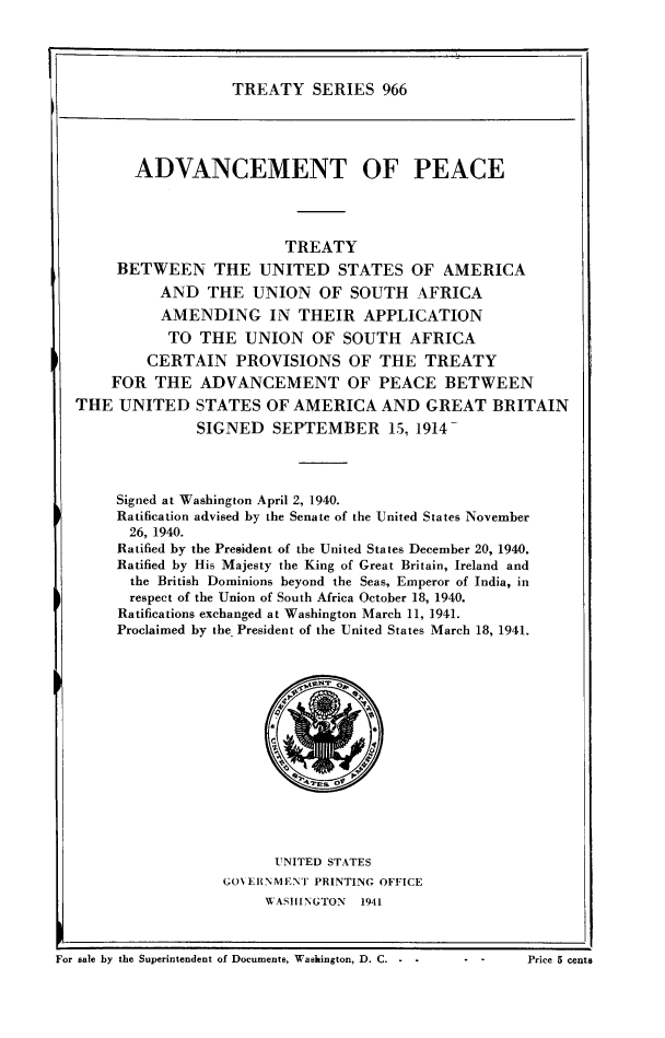 handle is hein.ustreaties/ts0966 and id is 1 raw text is: TREATY SERIES 966

ADVANCEMENT OF PEACE
TREATY
BETWEEN THE UNITED STATES OF AMERICA
AND THE UNION OF SOUTH AFRICA
AMENDING IN THEIR APPLICATION
TO THE UNION OF SOUTH AFRICA
CERTAIN PROVISIONS OF THE TREATY
FOR THE ADVANCEMENT OF PEACE BETWEEN
THE UNITED STATES OF AMERICA AND GREAT BRITAIN
SIGNED     SEPTEMBER        15, 1914-
Signed at Washington April 2, 1940.
Ratification advised by the Senate of the United States November
26, 1940.
Ratified by the President of the United States December 20, 1940.
Ratified by His Majesty the King of Great Britain, Ireland and
the British Dominions beyond the Seas, Emperor of India, in
respect of the Union of South Africa October 18, 1940.
Ratifications exchanged at Washington March 11, 1941.
Proclaimed by the President of the United States March 18, 1941.
UNITED STATES
GONERNMEINT PRINTING OFFICE
WASIINGTON  1941

For sale by the Superintendent of Documents, Washington, D. C. -                            5

. . Price 5 cents


