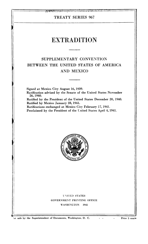 handle is hein.ustreaties/ts0967 and id is 1 raw text is: TREATY SERIES 967

EXTRADITION
SUPPLEMENTARY CONVENTION
BETWEEN THE UNITED STATES OF AMERICA
AND MEXICO
Signed at Mexico City August 16, 1939.
Ratification advised by the Senate of the United States November
26, 1940.
Ratified by the President of the United States December 20, 1940.
Ratified by Mexico January 28, 1941.
Ratifications exchanged at Mexico City February 17, 1941.
Proclaimed by the President of the United States April 4, 1941.

U7 NITED STATES
GOVERNMENT PRINTING OFFICE
WASHINGTON 1941

or sale by the Superintendent of Documents. Washington, D. C.      - -        -     Price S cents

I

-  -           Price S cents

'or sale by the Superintendent of Documents, Washington, D. C.


