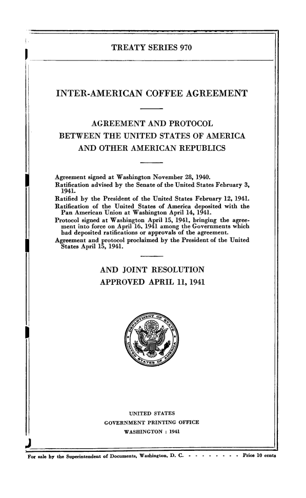 handle is hein.ustreaties/ts0970 and id is 1 raw text is: TREATY SERIES 970

INTER-AMERICAN COFFEE AGREEMENT
AGREEMENT AND PROTOCOL
BETWEEN THE UNITED STATES OF AMERICA
AND OTHER AMERICAN REPUBLICS
Agreement signed at Washington November 28, 1940.
Ratification advised by the Senate of the United States February 3,
1941.
Ratified by the President of the United States February 12, 1941.
Ratification of the United States of America deposited with the
Pan American Union at Washington April 14, 1941.
Protocol signed at Washington April 15, 1941, bringing the agree-
ment into force on April 16. 1941 among the Governments which
had deposited ratifications or approvals of the agreement.
Agreement and protocol proclaimed by the President of the United
States April 15, 1941.
AND JOINT RESOLUTION
APPROVED APRIL 11, 1941

UNITED STATES
GOVERNMENT PRINTING OFFICE
WASHINGTON : 1941

For sale by the Superintendent of Documents, Washington, D. C. . ......... .Price 10 cents


