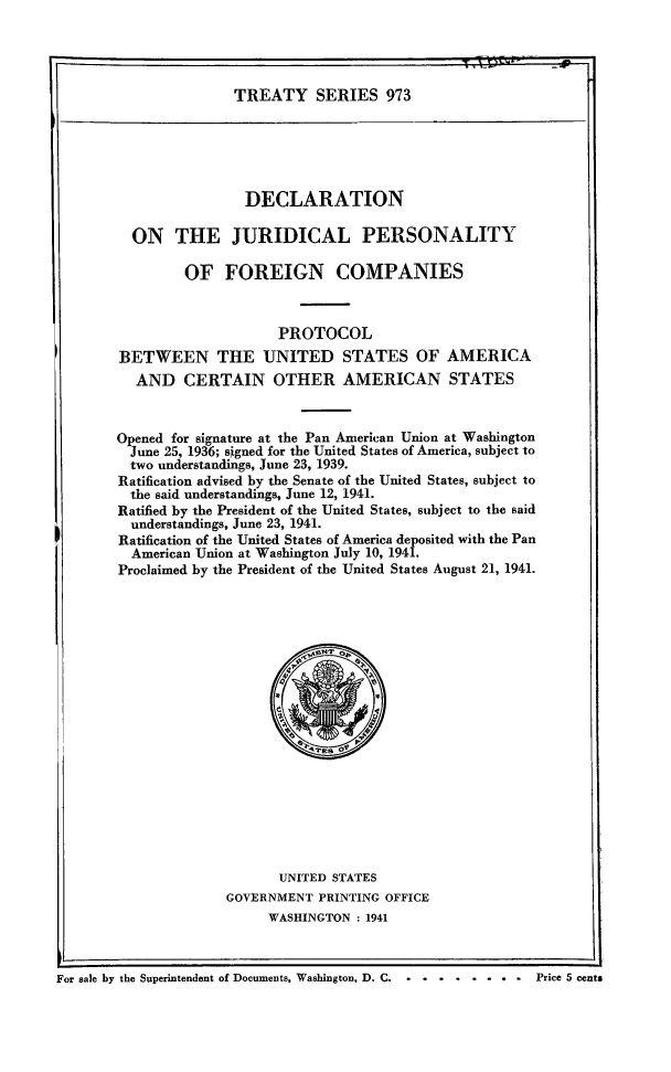 handle is hein.ustreaties/ts0973 and id is 1 raw text is: TREATY SERIES 973

DECLARATION
ON THE JURIDICAL PERSONALITY
OF FOREIGN COMPANIES
PROTOCOL
BETWEEN THE UNITED STATES OF AMERICA
AND CERTAIN OTHER AMERICAN STATES
Opened for signature at the Pan American Union at Washington
June 25, 1936; signed for the United States of America, subject to
two understandings, June 23, 1939.
Ratification advised by the Senate of the United States, subject to
the said understandings, June 12, 1941.
Ratified by the President of the United States, subject to the said
understandings, June 23, 1941.
Ratification of the United States of America deposited with the Pan
American Union at Washington July 10, 1941.
Proclaimed by the President of the United States August 21, 1941.

UNITED STATES
GOVERNMENT PRINTING OFFICE
WASHINGTON : 1941

r
For sale by the Superintendent of Documents, Washington, D. C.............Price 5 cents


